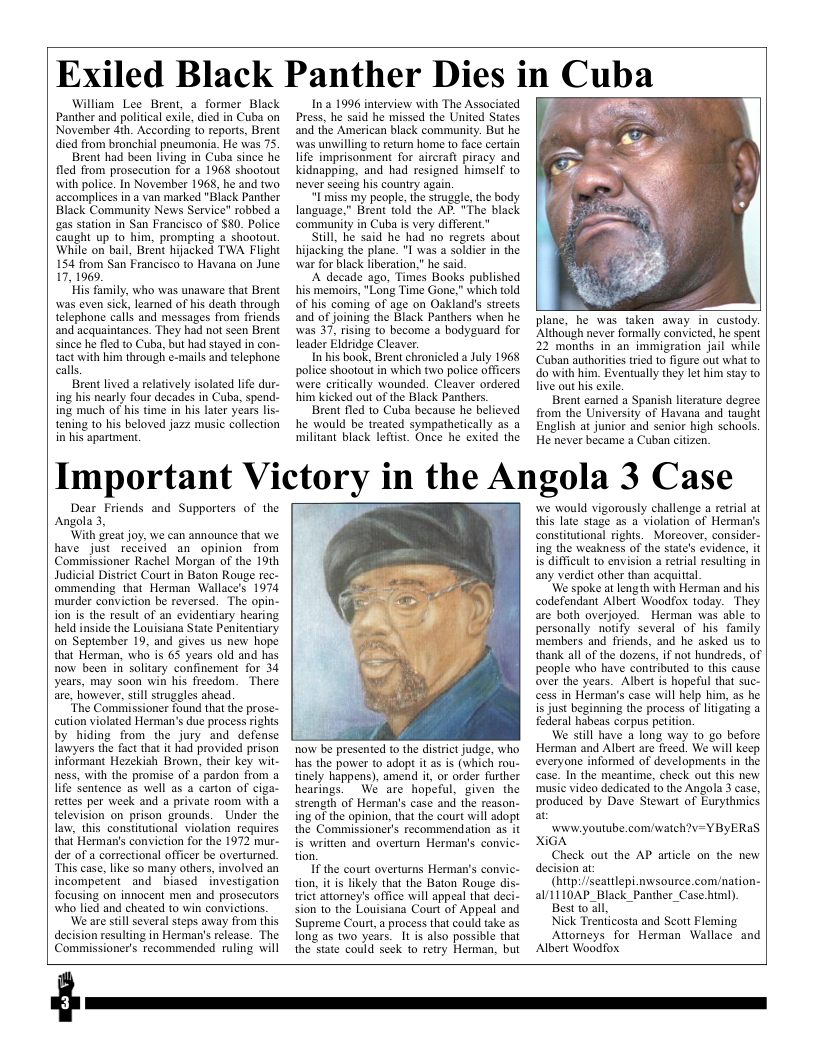 Exiled Black Panther Dies i in Cuba  William Lee Brent, a former Black Panther and political exile, died in Cuba on November 4th. According to reports, Brent died from bronchial pneumonia. He was 75  Brent had been living in Cuba since he fled from prosecution for a 1968 shootout with police. In November 1968, he and two accomplices in a van marked "Black Panther Black Community News Service" robbed a gas station in San Francisco of $80. Police Caught up 1o him, prompting  shootout. While on bail, Brent hijacked TWA Flight 154 from San Francisco to Havana on June 17, 1969.  His family, who was unaware that Brent was even sick, learned of his death through telephone calls and messages from friends and acquaintances. They had not seen Brent since he fled to Cuba, but had stayed in con- tact with him through e-mails and telephone calls.  Brent lived a relatively isolated life dur- ing his nearly four decades in Cuba, spend- ing much of his time in his later years lis- tening to his beloved jazz music collection in his apartment.  Ina 1996 interview with The Associated Press, he said he missed the United States. and the American black community. But he was unwilling to return home to face cerlain life imprisonment for aircraft piracy and kidnapping. and had resigned himself to never sceing his country again.  I miss my people. the strugale, the body language.” Brent told the AP. "The black ‘community in Cuba s very different”  Still, he said he had no regrets about hijacking the plane. "1 was a soldier in the war for black liberation,” he said.  A decade ago, Times Books published his memoirs, "Long Time Gone,” which told of his coming of age on Oakland’ streets and of joining the Black Panthers when he was 37, rising to become a bodyguard for leader Eldridge Cleaver.  In his book, Brent chronicled a July 1968 police shootout in which twa police officers were eritically wounded. Cleaver ordered him kicked out of the Black Panthers.  Brent fled to Cuba because he believed he would be treated sympathetically o5 a militant black lefist. Once he exited the  plane, he was taken away in custody. ‘Although never formally convicted, he spent 22 months in an immigration jail while ‘Cuban authorites tried to figure out what to do with him. Eventually they let him stay to live out his exile  Brent camed a Spanish literature degree from the University of Havana and taught English at junior and senior high schools. He never became a Cuban citizen.  Important Victory in the Angola 3 Case  Dear_Friends and Supporters of the Angola 3,  ‘With great joy, we can announce that we have just received an opinion from Commissioner Rachel Morgan of the 19th Judicial District Courtin Baton Rouge rec- ommending that Herman Wallace’s 1974 murder conviction be reversed. The opin- ion is the result of an evidentiary hearing held inside the Louisiana State Penitentiary on September 19, and gives us new hope that Herman, who is 63 years old and has now been in solitary confinement for 34 years, may soon win his freedom. There are, However,still struggles ahead.  “The Commissioner found that the prose- cution violated Herman’s due process rights by hiding from the jury and defense Lawyers the fact that it hiad provided prison informant Hezekiah Brown, their key wit- ness, with the promise of a pardon from a life Sentence as well as a carton of ciga- retes per week and a private room with a television on prison grounds. Under the law, this constitutional violation requires that Herman’s conviction for the 1972 mur- der of a correctional officer be overturned. “This case, like so many others, involved an incompetent and biased investigation focusing on innocent men and prosecutors who lied and cheated to win convictions.  ‘We are stillseveral steps away from this decision resulting in Herman’s release. The Commissioner’s recommended ruling will  now be presented to the distriet judge, who has the power to adopt it as is (which rou- tinely happens). amend it, or order further  hearings.  We are hopeful. given the strength of Herman’s case and the reason- ing of the opinion, that the court will adopt the Commissioner’s recommendation as it is written and overtum Herman’s convic- tion,  I the court overturns Herman’s convic- tion, it is likely that the Baton Rouge dis- rict attorney’s office will appeal that deci- sion 1o the Louisiana Court of Appeal and Supreme Court,a process that could take as long as two years. 1t s also possible that the state could seck to retry Herman, but  we would vigorously challenge a retrial at this late stage as a violation of Herman’s constitutional rights. Moreover, consider- ing the weakness of the states evidence, it is difficult to envision a retrial resulting in any verdict other than acquittal.  ‘We spoke atLength with Herman and his codefendant Albert Woodfox today. They are both overjoyed. Herman was able to personally notify several of his family ‘members and friends, and he asked us to thank all of the dozens, if not hundreds, of people who have contributed to this case over the years. Albert is hopeful that suc- cess in Herman’s case will help him, as he is just beginning the process of litigating a federal habeas corpus petition,  We still have a long way 10 go before Herman and Albert are freed. We will keep everyone informed of developments in the case. In the meantime, check out this new ‘music video dedicated to the Angola 3 case, produced by Dave Stewart of Eurythmics at  v youtube.com/waich?v=Y ByERaS XiGA  Check out the AP article on the new decision at.  (http:/scatilepi.nwsource com/nation- alI110AP_Black_Panther_Case.himl)  Best toall,  Nick Trenticosta and Scott Fleming  Attorneys for Herman Wallace and Albert Woodfox.  